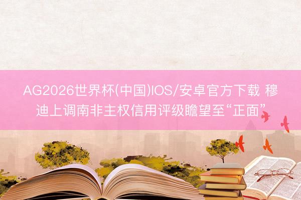 AG2026世界杯(中国)IOS/安卓官方下载 穆迪上调南非主权信用评级瞻望至“正面”