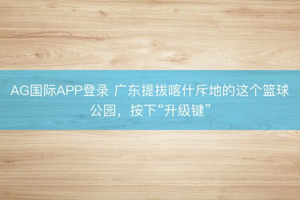 AG国际APP登录 广东提拔喀什斥地的这个篮球公园，按下“升级键”
