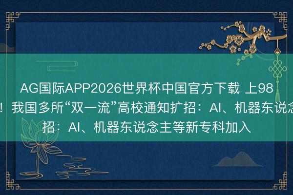 AG国际APP2026世界杯中国官方下载 上985、211更容易了！我国多所“双一流”高校通知扩招：AI、机器东说念主等新专科加入