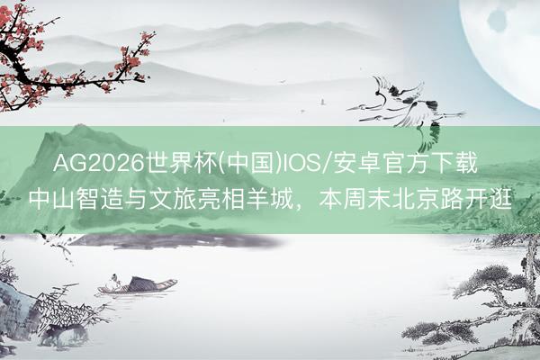 AG2026世界杯(中国)IOS/安卓官方下载 中山智造与文旅亮相羊城，本周末北京路开逛