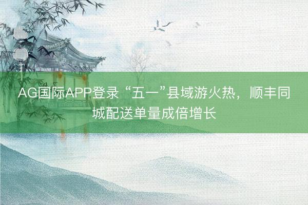 AG国际APP登录 “五一”县域游火热，顺丰同城配送单量成倍增长