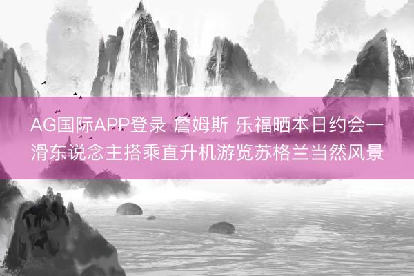 AG国际APP登录 詹姆斯 乐福晒本日约会一滑东说念主搭乘直升机游览苏格兰当然风景