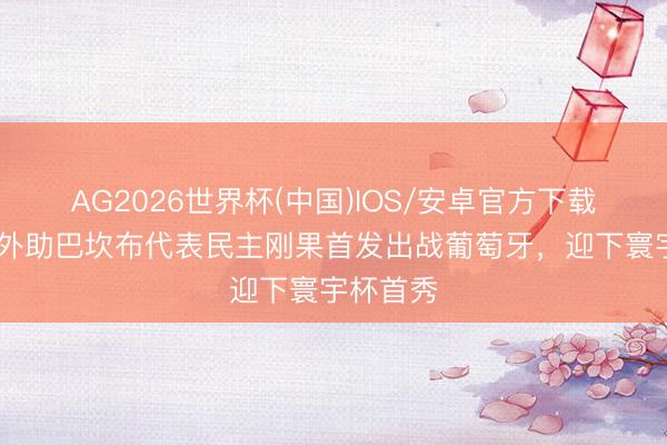 AG2026世界杯(中国)IOS/安卓官方下载 前国安外助巴坎布代表民主刚果首发出战葡萄牙，迎下寰宇杯首秀