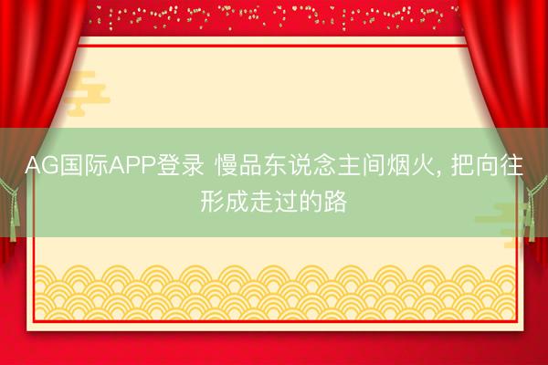 AG国际APP登录 慢品东说念主间烟火, 把向往形成走过的路