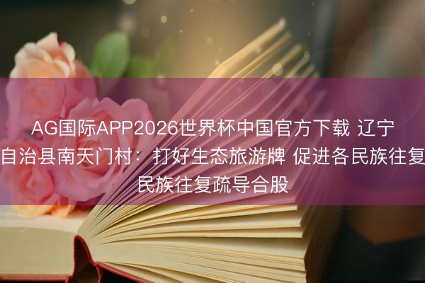 AG国际APP2026世界杯中国官方下载 辽宁清原满族自治县南天门村：打好生态旅游牌 促进各民族往复疏导合股