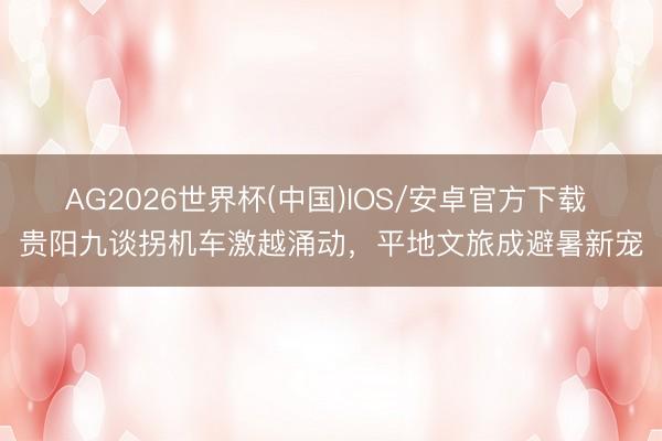 AG2026世界杯(中国)IOS/安卓官方下载 贵阳九谈拐机车激越涌动，平地文旅成避暑新宠