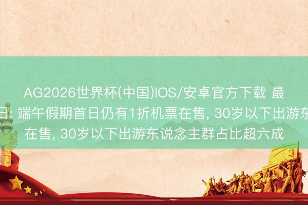 AG2026世界杯(中国)IOS/安卓官方下载 最具出游“性价比”的节日: 端午假期首日仍有1折机票在售, 30岁以下出游东说念主群占比超六成